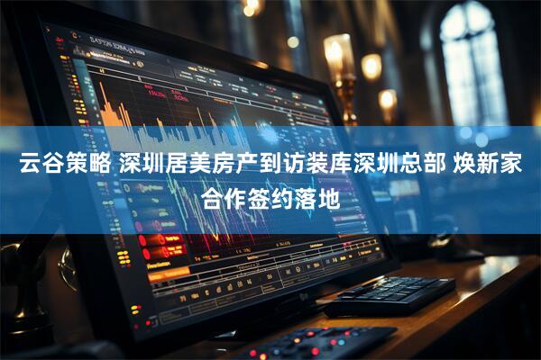 云谷策略 深圳居美房产到访装库深圳总部 焕新家合作签约落地