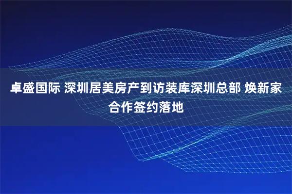 卓盛国际 深圳居美房产到访装库深圳总部 焕新家合作签约落地