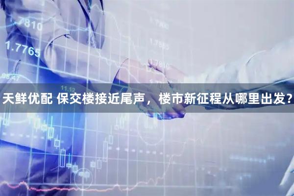 天鲜优配 保交楼接近尾声,楼市新征程从哪里出发?