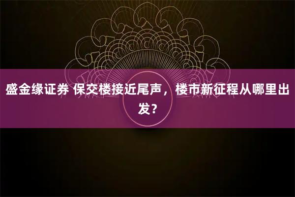 盛金缘证券 保交楼接近尾声，楼市新征程从哪里出发？