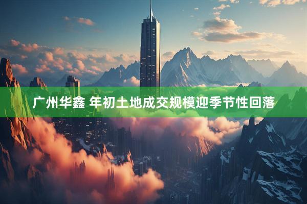 广州华鑫 年初土地成交规模迎季节性回落