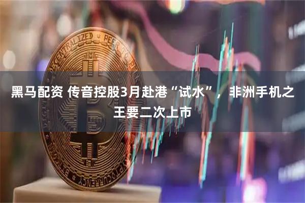 黑马配资 传音控股3月赴港“试水”，非洲手机之王要二次上市