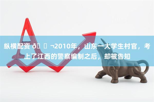 纵横配资 🌬2010年,山东一大学生村官,考上了江西的警察编制之后,却被告知