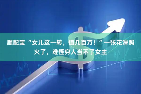 顺配宝 “女儿这一转，值几百万！”一张花滑照火了，难怪穷人当不了女主