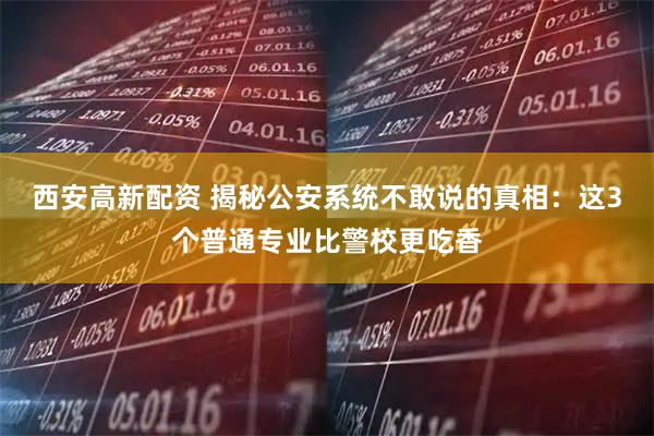 西安高新配资 揭秘公安系统不敢说的真相：这3个普通专业比警校更吃香