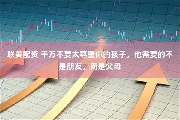 联美配资 千万不要太尊重你的孩子，他需要的不是朋友，而是父母