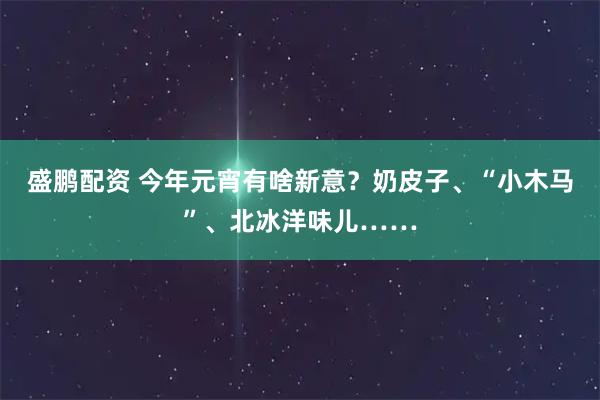 盛鹏配资 今年元宵有啥新意？奶皮子、“小木马”、北冰洋味儿……