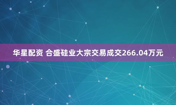 华星配资 合盛硅业大宗交易成交266.04万元