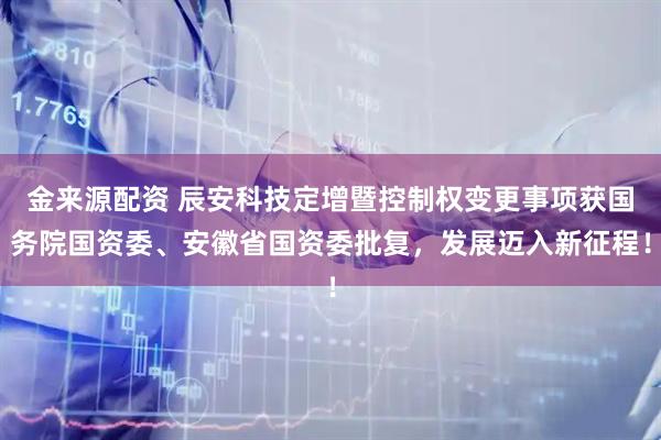 金来源配资 辰安科技定增暨控制权变更事项获国务院国资委、安徽省国资委批复，发展迈入新征程！