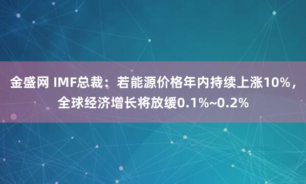 金盛网 IMF总裁：若能源价格年内持续上涨10%，全球经济增长将放缓0.1%~0.2%