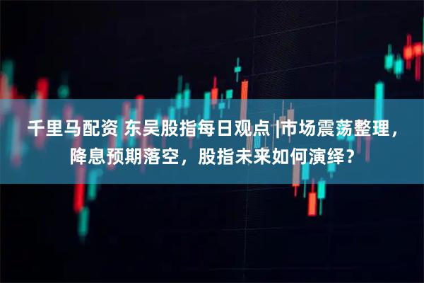 千里马配资 东吴股指每日观点 |市场震荡整理，降息预期落空，股指未来如何演绎？