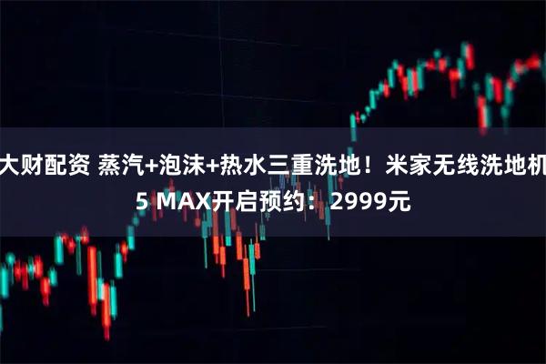 大财配资 蒸汽+泡沫+热水三重洗地！米家无线洗地机5 MAX开启预约：2999元