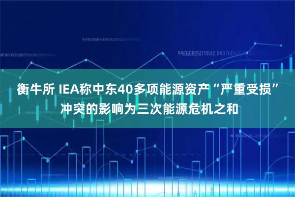 衡牛所 IEA称中东40多项能源资产“严重受损” 冲突的影响为三次能源危机之和