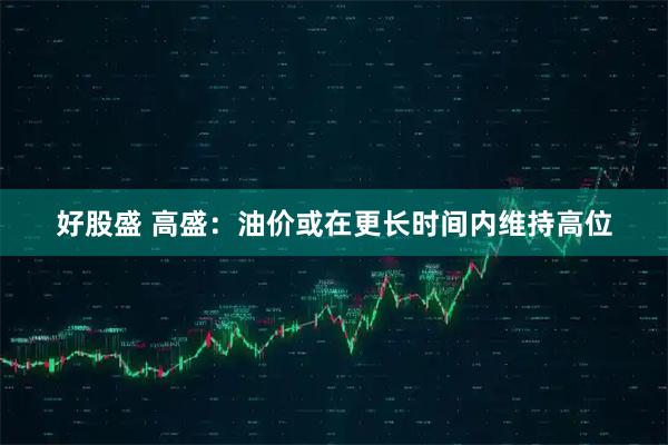 好股盛 高盛：油价或在更长时间内维持高位