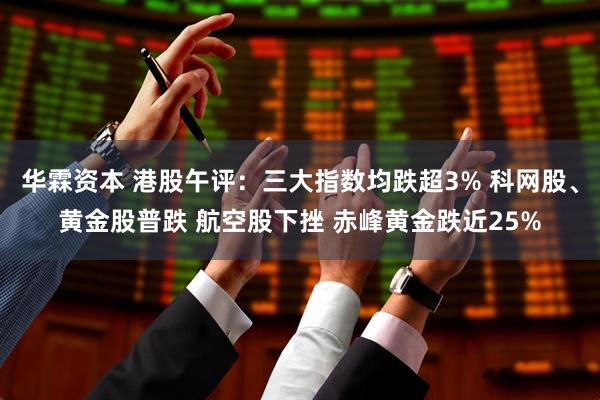 华霖资本 港股午评：三大指数均跌超3% 科网股、黄金股普跌 航空股下挫 赤峰黄金跌近25%