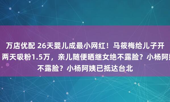 万店优配 26天婴儿成最小网红！马筱梅给儿子开通社交账号，两天吸粉1.5万，亲儿随便晒继女绝不露脸？小杨阿姨已抵达台北