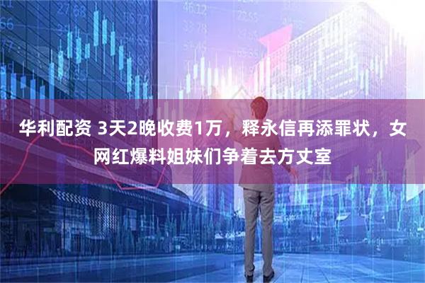 华利配资 3天2晚收费1万，释永信再添罪状，女网红爆料姐妹们争着去方丈室