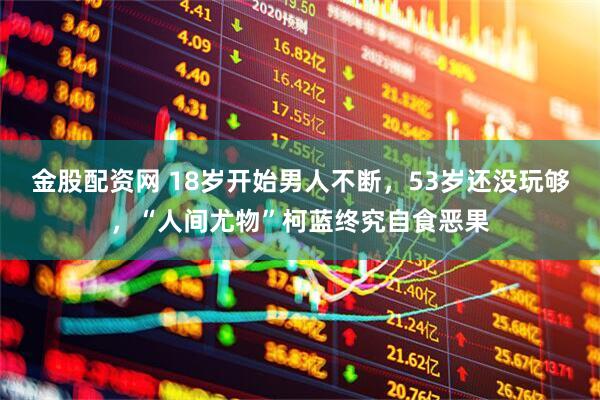 金股配资网 18岁开始男人不断，53岁还没玩够，“人间尤物”柯蓝终究自食恶果