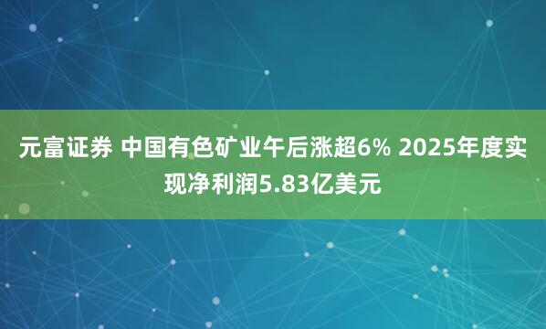 元富证券 中国有色矿业午后涨超6% 2025年度实现净利润5.83亿美元