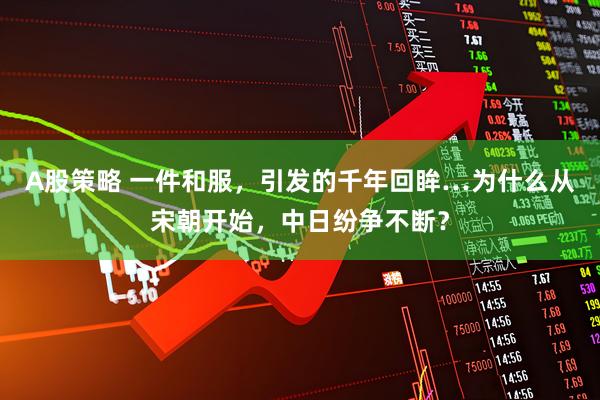 A股策略 一件和服，引发的千年回眸…为什么从宋朝开始，中日纷争不断？