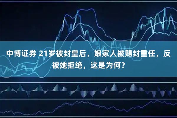 中博证券 21岁被封皇后，娘家人被赐封重任，反被她拒绝，这是为何？