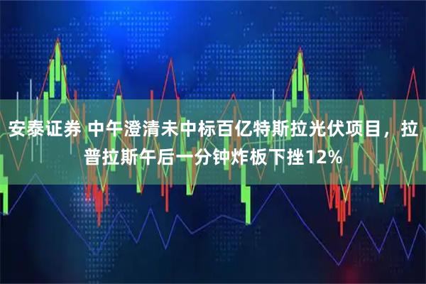 安泰证券 中午澄清未中标百亿特斯拉光伏项目，拉普拉斯午后一分钟炸板下挫12%