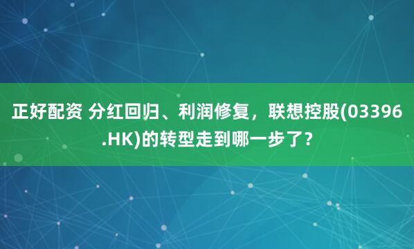 正好配资 分红回归、利润修复，联想控股(03396.HK)的转型走到哪一步了？