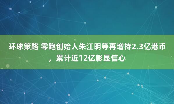 环球策路 零跑创始人朱江明等再增持2.3亿港币，累计近12亿彰显信心