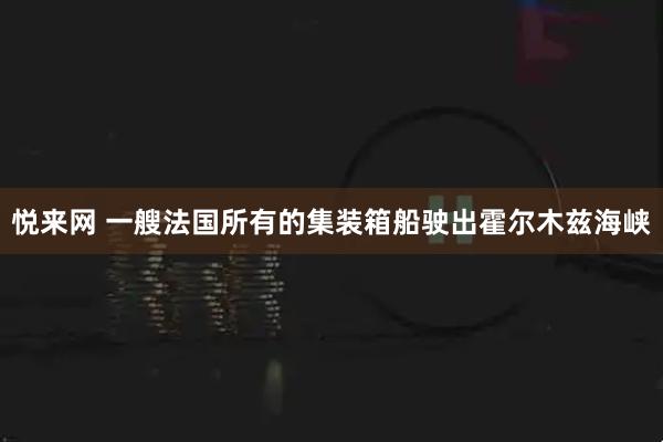 悦来网 一艘法国所有的集装箱船驶出霍尔木兹海峡