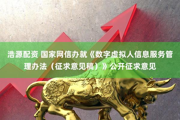 浩源配资 国家网信办就《数字虚拟人信息服务管理办法（征求意见稿）》公开征求意见