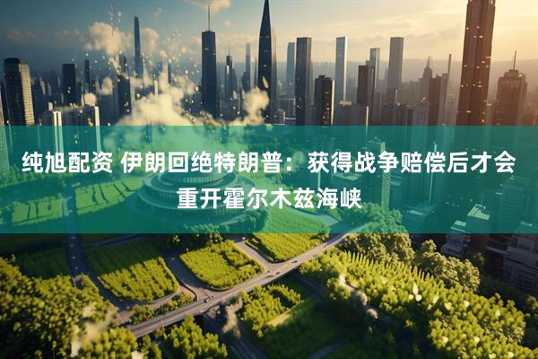 纯旭配资 伊朗回绝特朗普:获得战争赔偿后才会重开霍尔木兹海峡