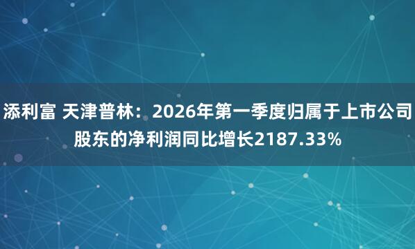 添利富 天津普林：2026年第一季度归属于上市公司股东的净利润同比增长2187.33%