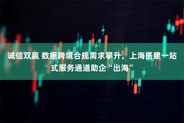 诚信双赢 数据跨境合规需求攀升，上海搭建一站式服务通道助企“出海”
