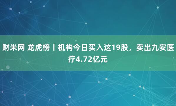 财米网 龙虎榜丨机构今日买入这19股，卖出九安医疗4.72亿元
