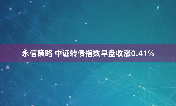 永信策略 中证转债指数早盘收涨0.41%