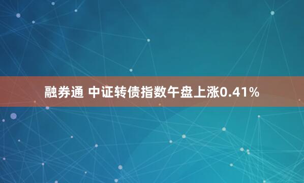 融券通 中证转债指数午盘上涨0.41%