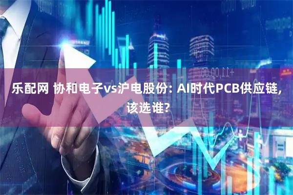 乐配网 协和电子vs沪电股份: AI时代PCB供应链, 该选谁?