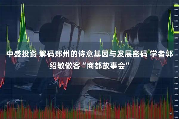 中盛投资 解码郑州的诗意基因与发展密码 学者郭绍敏做客“商都故事会”