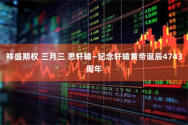 祥盛期权 三月三 思轩辕—纪念轩辕黄帝诞辰4743周年