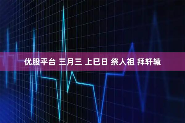 优股平台 三月三 上巳日 祭人祖 拜轩辕