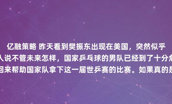 亿融策略 昨天看到樊振东出现在美国，突然似乎明白了点什么？于是有人说不管未来怎样，国家乒乓球的男队已经到了十分危险的情况，小胖应该回来帮助国家队拿下这一届世乒赛的比赛。如果真的是自己原因志愿放弃这届世乒赛，即使走的再高再远，也会就此失去中国乒乓球的市场。如果这届世乒赛男子队能拿到冠军还好，如果失去了...