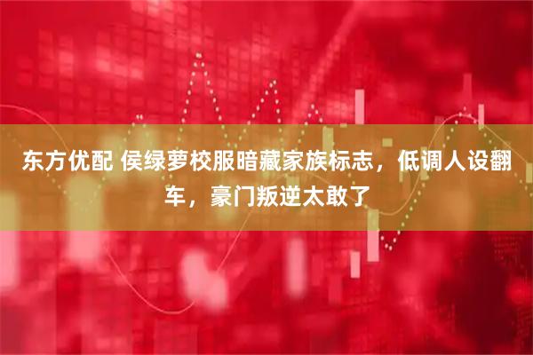 东方优配 侯绿萝校服暗藏家族标志，低调人设翻车，豪门叛逆太敢了