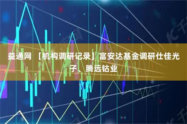 益通网 【机构调研记录】富安达基金调研仕佳光子、腾远钴业