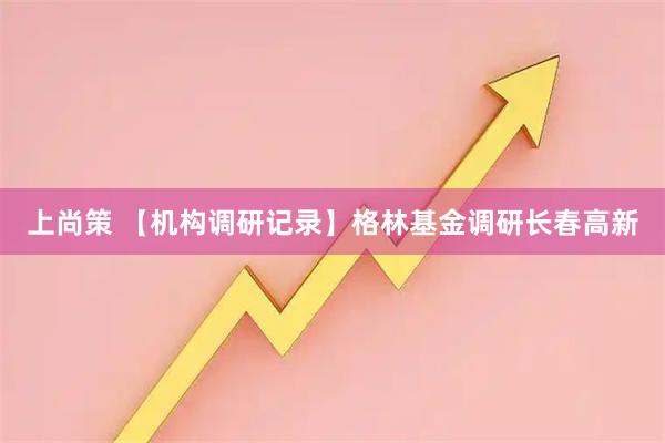 上尚策 【机构调研记录】格林基金调研长春高新