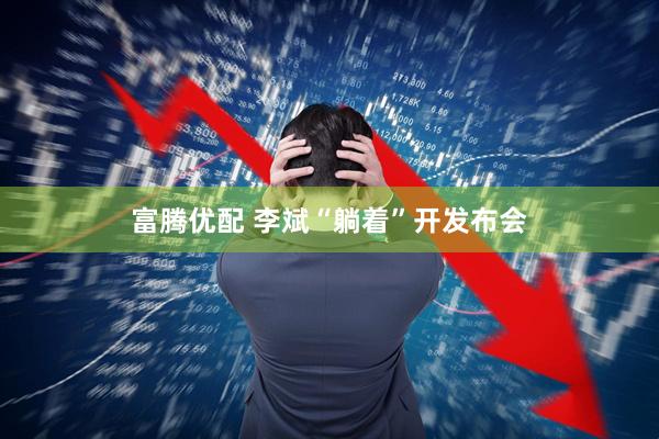 富腾优配 李斌“躺着”开发布会