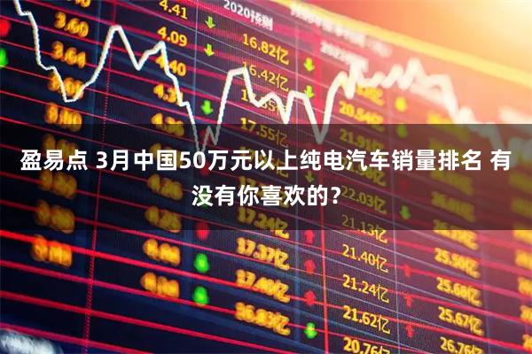 盈易点 3月中国50万元以上纯电汽车销量排名 有没有你喜欢的？