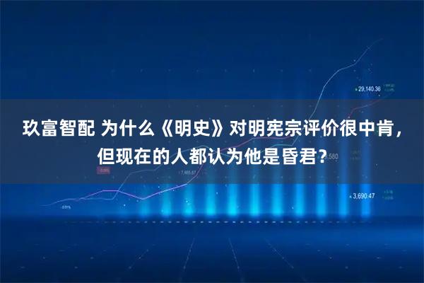 玖富智配 为什么《明史》对明宪宗评价很中肯，但现在的人都认为他是昏君？