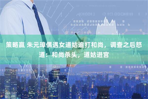 策略赢 朱元璋偶遇女道姑追打和尚，调查之后怒道：和尚杀头，道姑进宫