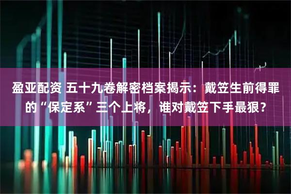 盈亚配资 五十九卷解密档案揭示:戴笠生前得罪的“保定系”三个上将,谁对戴笠下手最狠?