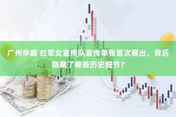 广州华鑫 红军女宣传队宣传单张首次展出，背后隐藏了哪些历史细节？